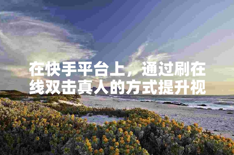 在快手平台上，通过刷在线双击真人的方式提升视频热度是否真的有效呢？