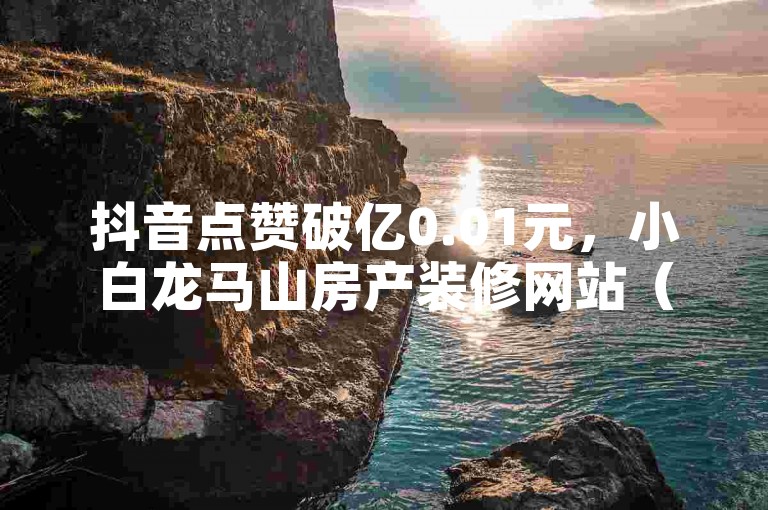 抖音点赞破亿0.01元，小白龙马山房产装修网站（抖音点赞破亿，小白龙马山房产装修网站人气爆棚）。