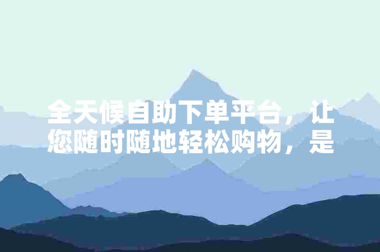 全天候自助下单平台，让您随时随地轻松购物，是新用户的理想选择！
