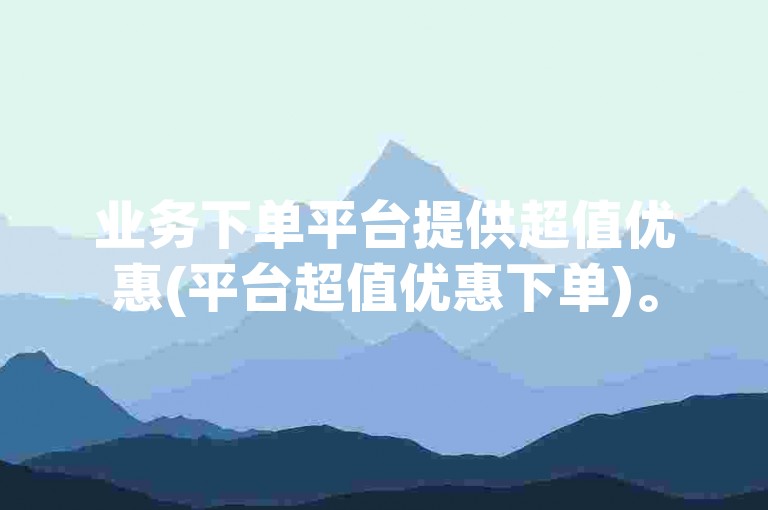 业务下单平台提供超值优惠(平台超值优惠下单)。