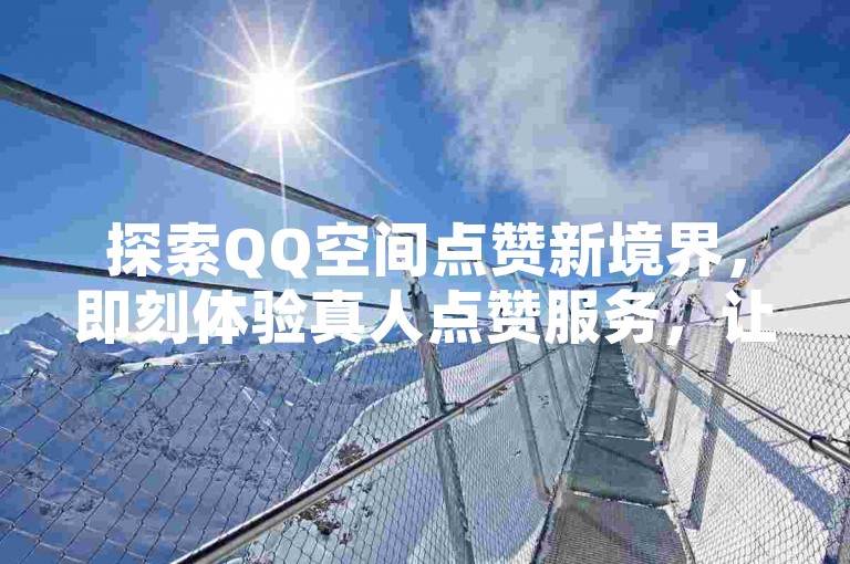 探索QQ空间点赞新境界，即刻体验真人点赞服务，让社交互动更加真实生动！