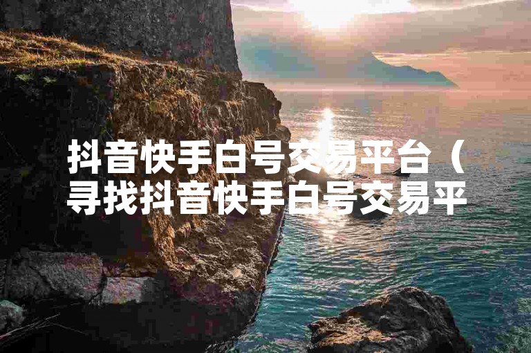 抖音快手白号交易平台（寻找抖音快手白号交易平台的可靠渠道）