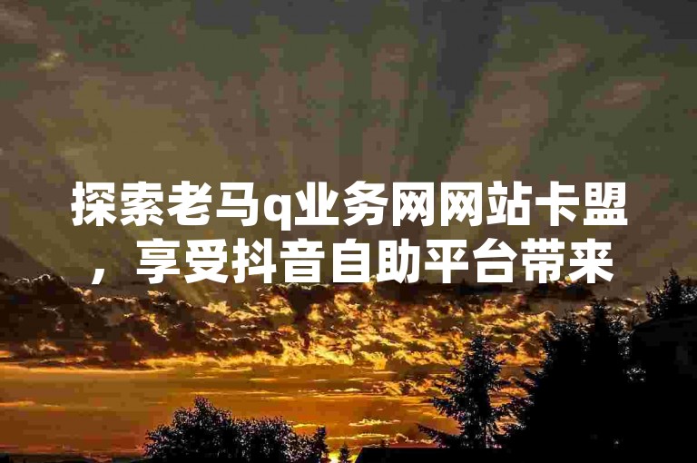 探索老马q业务网网站卡盟，享受抖音自助平台带来的便捷，全天候24小时自助下单，全网最低价格，秒单业务平台经济实惠。
