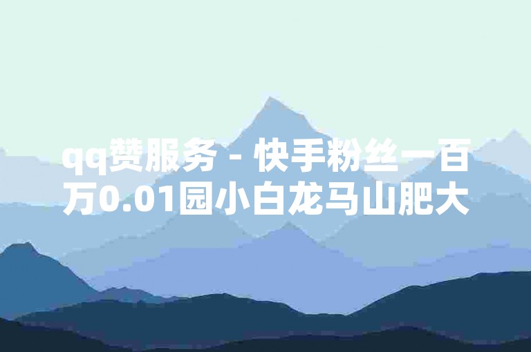 qq赞服务 - 快手粉丝一百万0.01园小白龙马山肥大地房产装修网站