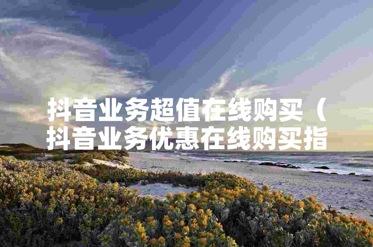 抖音业务超值在线购买（抖音业务优惠在线购买指南）