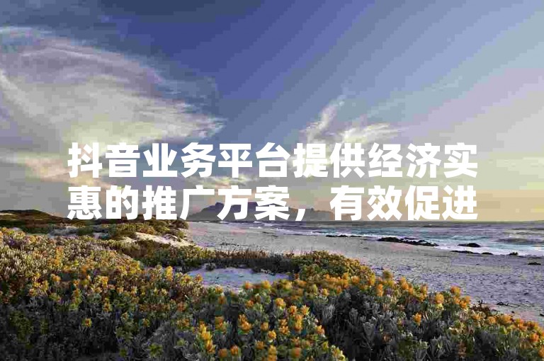 抖音业务平台提供经济实惠的推广方案，有效促进企业增长。