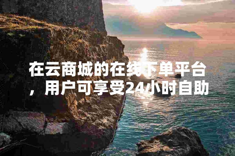 在云商城的在线下单平台，用户可享受24小时自助免费下单服务，但需注意抖音业务下单后网红助力的费用无法退回。