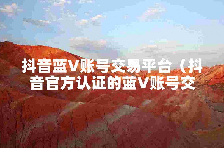 抖音蓝V账号交易平台（抖音官方认证的蓝V账号交易新渠道）