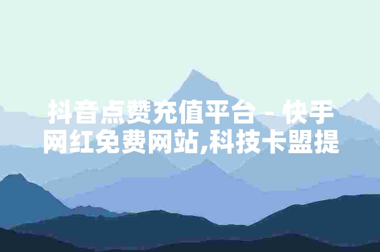 抖音点赞充值平台 - 快手网红免费网站,科技卡盟提供24小时自助下单服务 - 点赞抖音平台