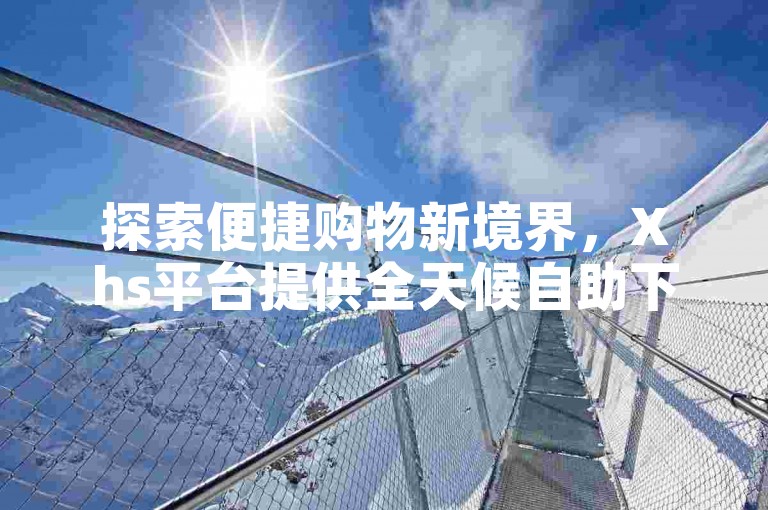 探索便捷购物新境界，Xhs平台提供全天候自助下单服务（Xhs-24小时自助下单，开启轻松购物新篇章！）。