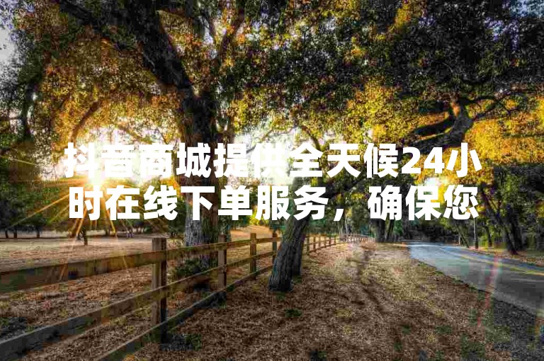 抖音商城提供全天候24小时在线下单服务，确保您随时都能轻松购物！