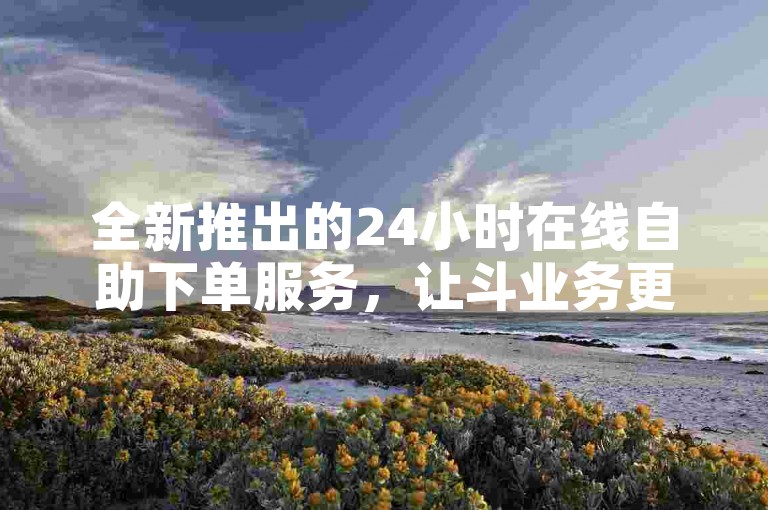 全新推出的24小时在线自助下单服务，让斗业务更加便捷高效。