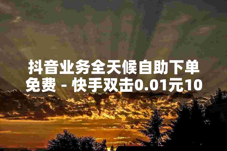 抖音业务全天候自助下单免费 - 快手双击0.01元100次双击ks，快手点赞1元100个 - 一元一百赞