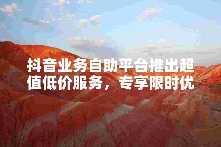 抖音业务自助平台推出超值低价服务，专享限时优惠，新用户不容错过！