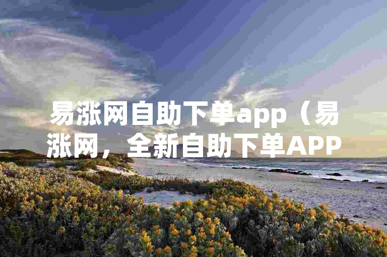 易涨网自助下单app（易涨网，全新自助下单APP登场，省时高效！）