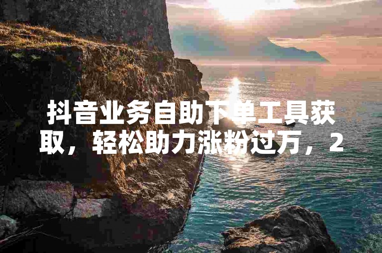 抖音业务自助下单工具获取，轻松助力涨粉过万，24小时特惠下单，DY业务专区深度解析。