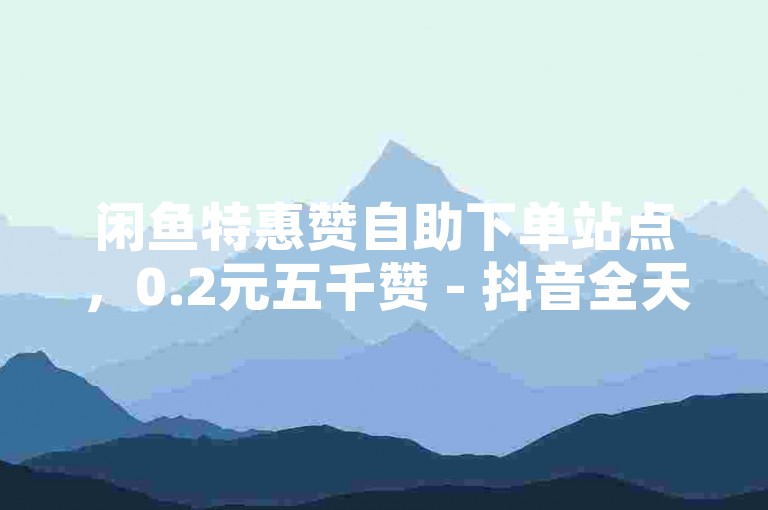 闲鱼特惠赞自助下单站点，0.2元五千赞 - 抖音全天候接单网页 - 美图购赞0.3元50个即时到账