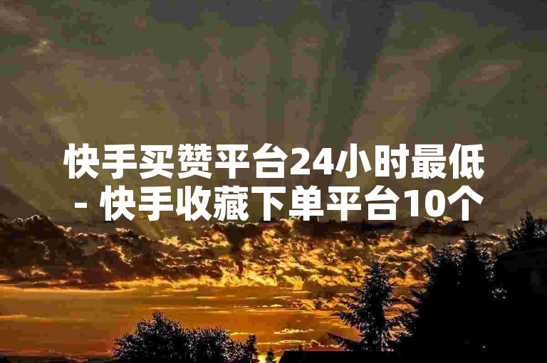 快手买赞平台24小时最低 - 快手收藏下单平台10个起