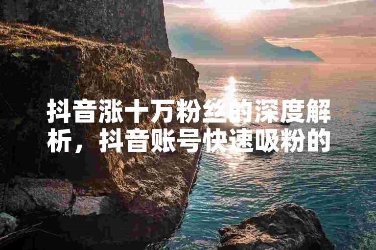 抖音涨十万粉丝的深度解析，抖音账号快速吸粉的方法有哪些？2025必备技巧