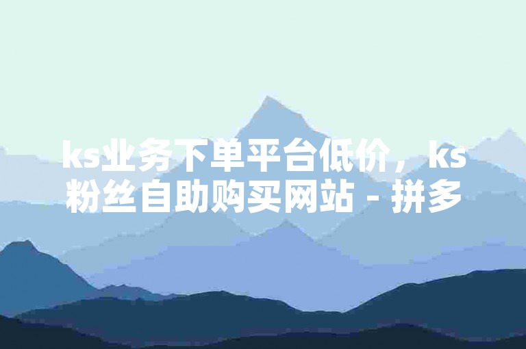 ks业务下单平台低价，ks粉丝自助购买网站 - 拼多多砍价一元十万刀 - 卡盟刷网课超低价