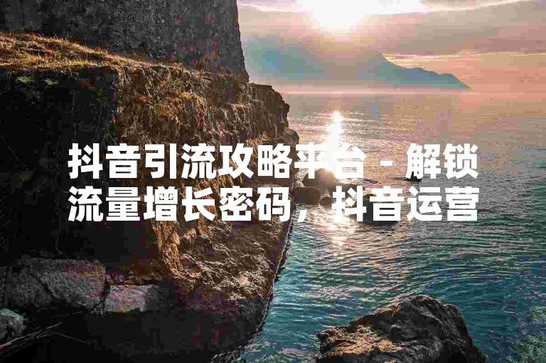 抖音引流攻略平台 - 解锁流量增长密码，抖音运营实战技巧大公开！