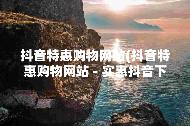 抖音特惠购物网站(抖音特惠购物网站 - 实惠抖音下单平台)