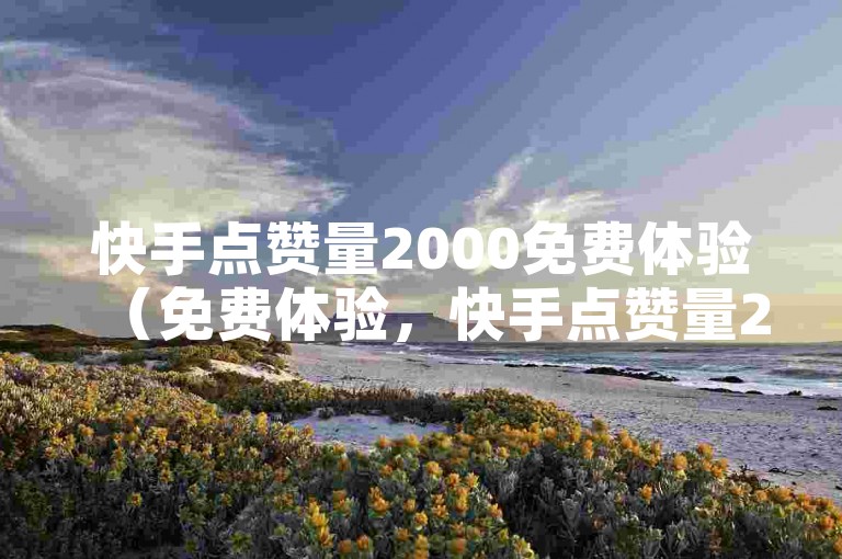 快手点赞量2000免费体验（免费体验，快手点赞量2000）