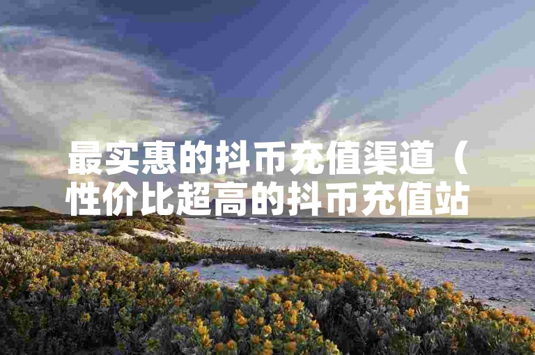 最实惠的抖币充值渠道（性价比超高的抖币充值站点）