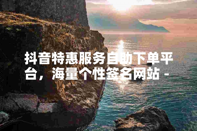 抖音特惠服务自助下单平台，海量个性签名网站 - 微信业务办理极速到账 - 微信业务平台价格最优