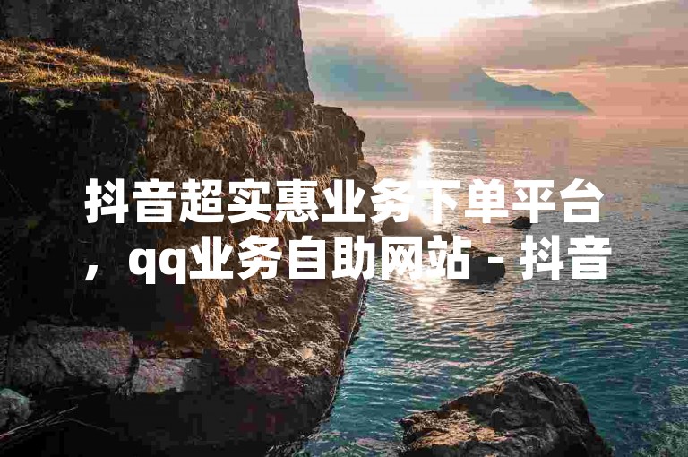 抖音超实惠业务下单平台，qq业务自助网站 - 抖音业务随时下单低至个位数 - 抖音1元预约究竟有何含义