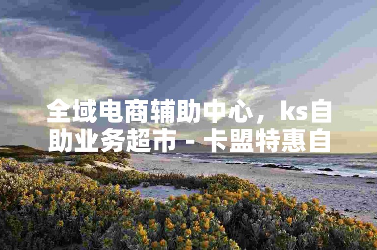 全域电商辅助中心，ks自助业务超市 - 卡盟特惠自助选购 - 抖音实惠赞下单通道