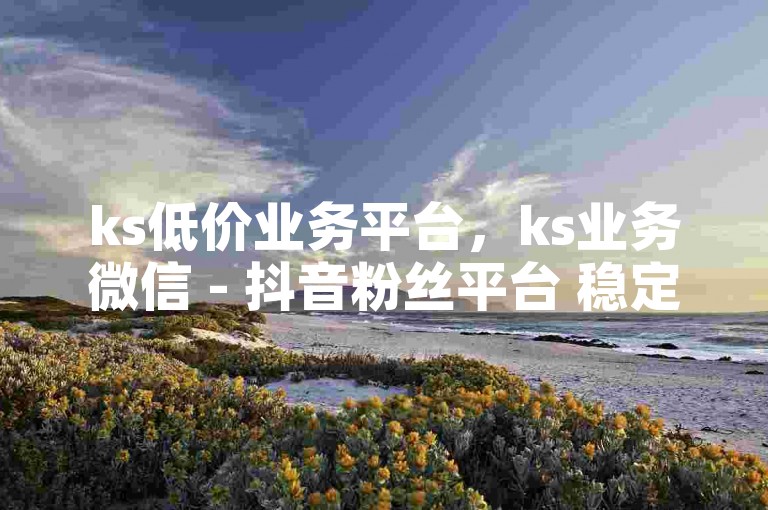 ks低价业务平台，ks业务微信 - 抖音粉丝平台 稳定不掉粉 - 24小时免费抖音免费涨1w独家揭秘再战