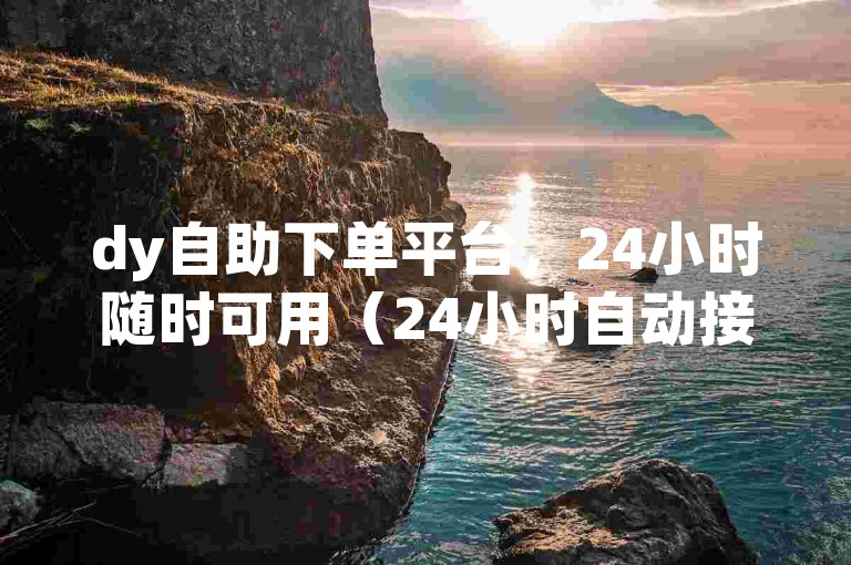 dy自助下单平台，24小时随时可用（24小时自动接单的dy平台）
