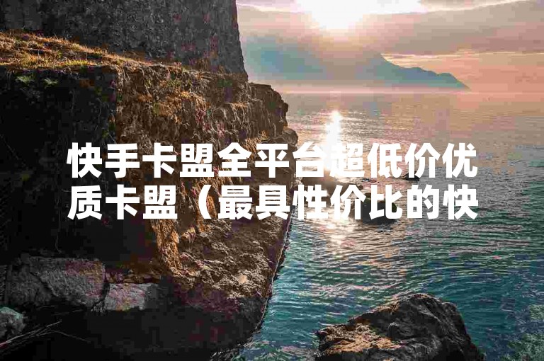 快手卡盟全平台超低价优质卡盟（最具性价比的快手卡盟合作计划）
