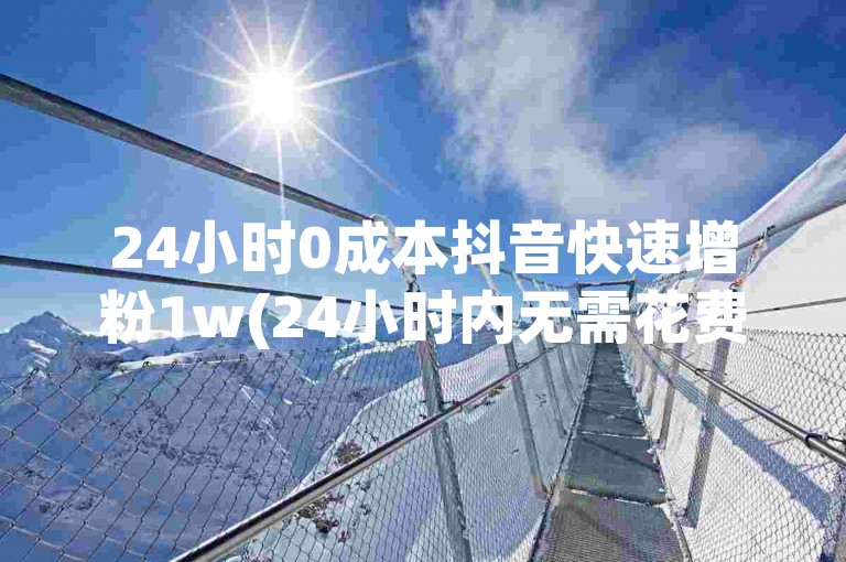 24小时0成本抖音快速增粉1w(24小时内无需花费实现涨粉1w)