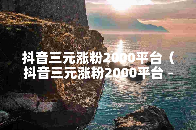 抖音三元涨粉2000平台（抖音三元涨粉2000平台 -- 三元涨粉2000平台）