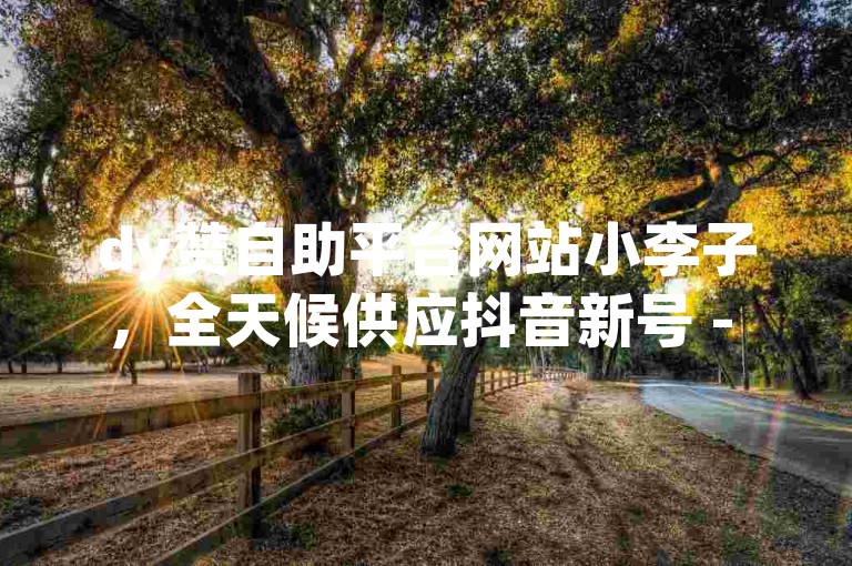 dy赞自助平台网站小李子，全天候供应抖音新号 - 淘宝800积分只缺邀请函 - 全平台优惠一键自助购买微信点赞