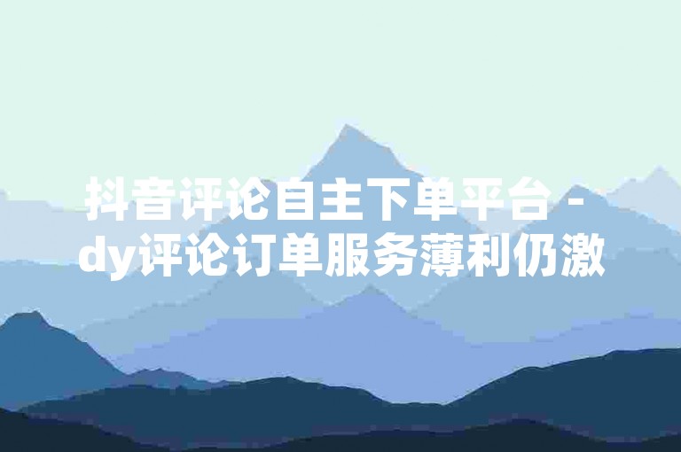 抖音评论自主下单平台 - dy评论订单服务薄利仍激昂！