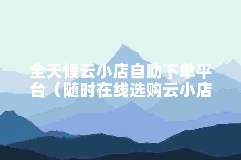全天候云小店自助下单平台（随时在线选购云小店，便捷自主完成下单）