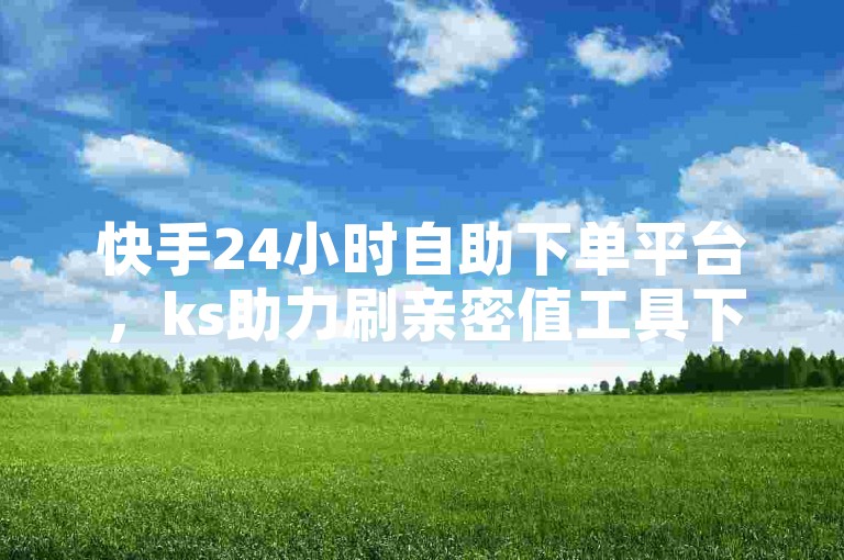 快手24小时自助下单平台，ks助力刷亲密值工具下载 - 网易云音乐真实粉丝购买 - 快手2元5000活粉丝可信吗火热登场！