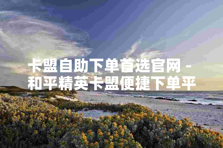 卡盟自助下单首选官网 - 和平精英卡盟便捷下单平台，一键操作 - 超优质的选择 - 点赞自助下单平台