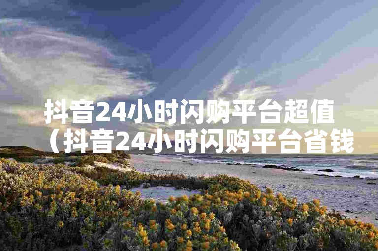 抖音24小时闪购平台超值（抖音24小时闪购平台省钱攻略）