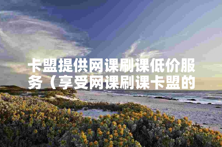 卡盟提供网课刷课低价服务（享受网课刷课卡盟的实惠价格）