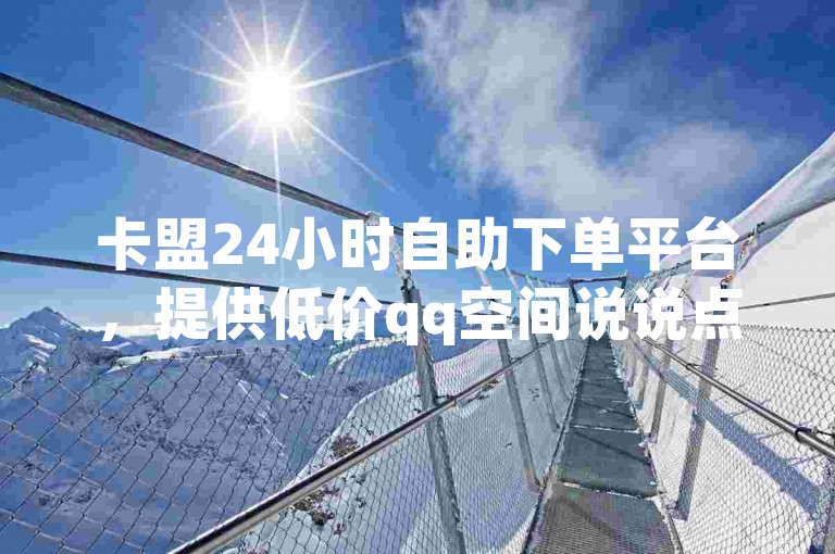 卡盟24小时自助下单平台，提供低价qq空间说说点赞及dy业务，助力全网最低价自动下单。
