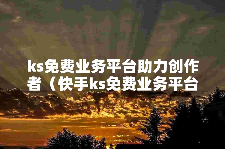 ks免费业务平台助力创作者（快手ks免费业务平台，轻松开启创作之旅）