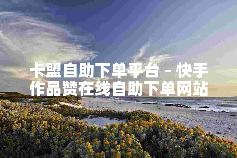 卡盟自助下单平台 - 快手作品赞在线自助下单网站实惠