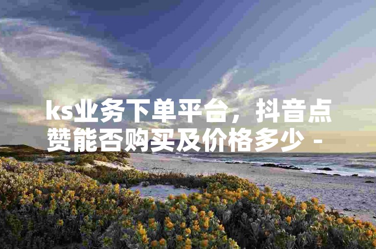 ks业务下单平台，抖音点赞能否购买及价格多少 - 发卡网24小时自助发货 - 全网实惠一键下单