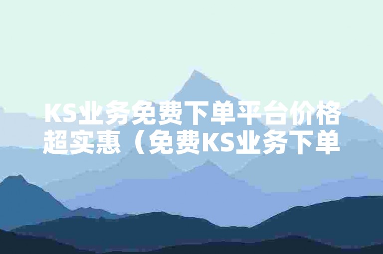 KS业务免费下单平台价格超实惠（免费KS业务下单享低价）