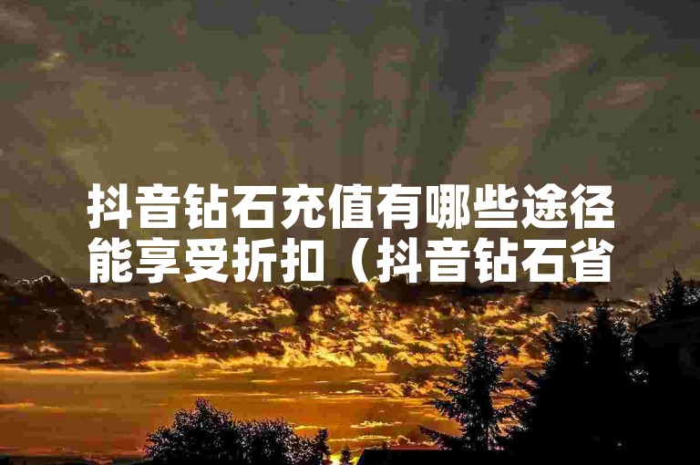抖音钻石充值有哪些途径能享受折扣（抖音钻石省钱充值攻略）