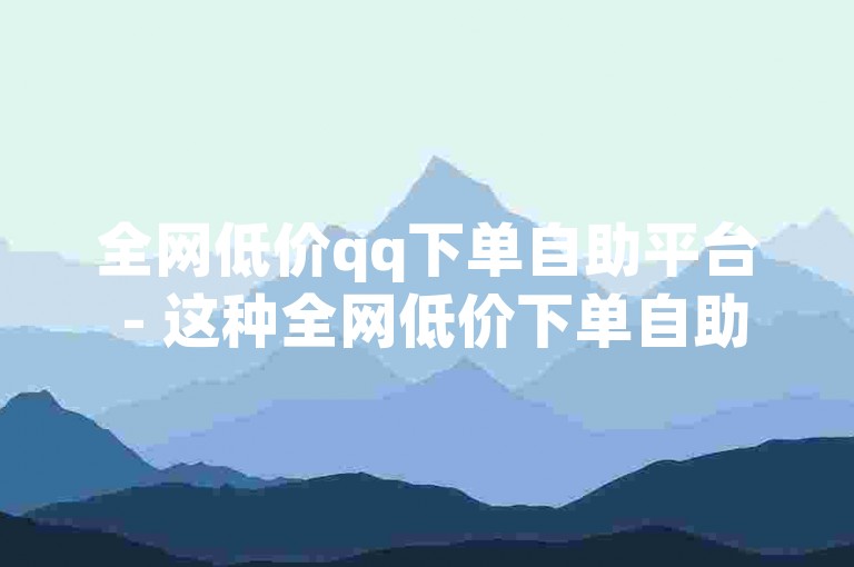 全网低价qq下单自助平台 - 这种全网低价下单自助平台可信度究竟如何